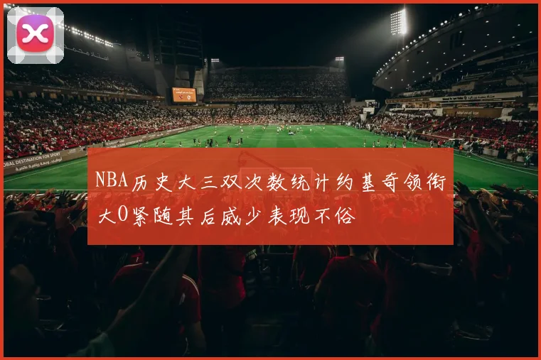 NBA历史大三双次数统计约基奇领衔大O紧随其后威少表现不俗