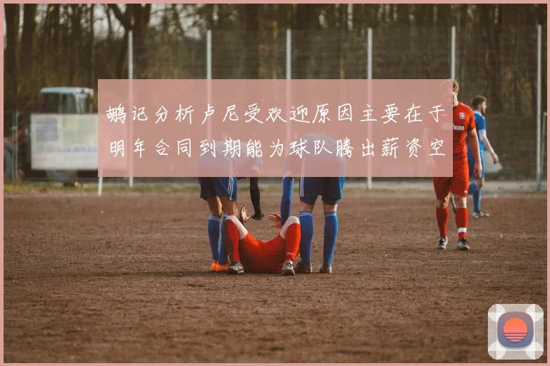 鹕记分析卢尼受欢迎原因主要在于明年合同到期能为球队腾出薪资空间