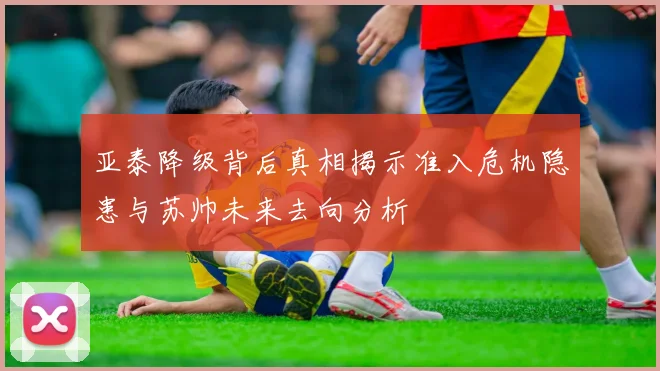 亚泰降级背后真相揭示准入危机隐患与苏帅未来去向分析