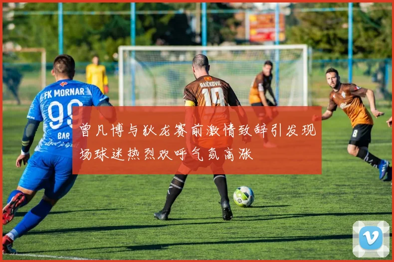 曾凡博与狄龙赛前激情致辞引发现场球迷热烈欢呼气氛高涨