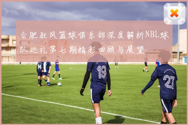 合肥狂风篮球俱乐部深度解析NBL球队巡礼第七期精彩回顾与展望
