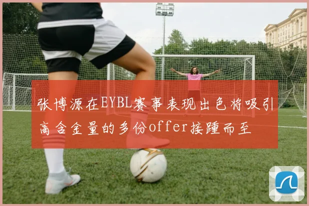 张博源在EYBL赛事表现出色将吸引高含金量的多份offer接踵而至