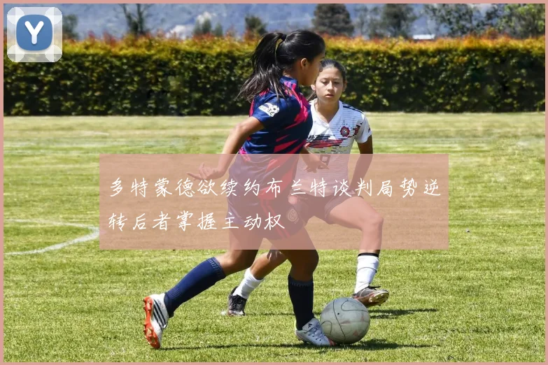 多特蒙德欲续约布兰特谈判局势逆转后者掌握主动权