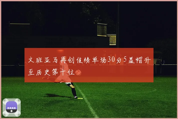 文班亚马再创佳绩单场30分5盖帽升至历史第十位