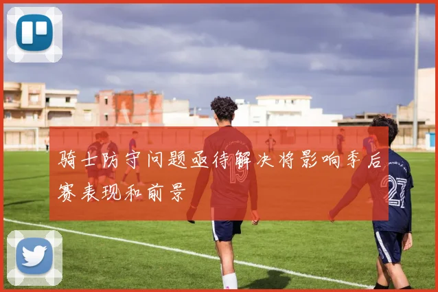 骑士防守问题亟待解决将影响季后赛表现和前景