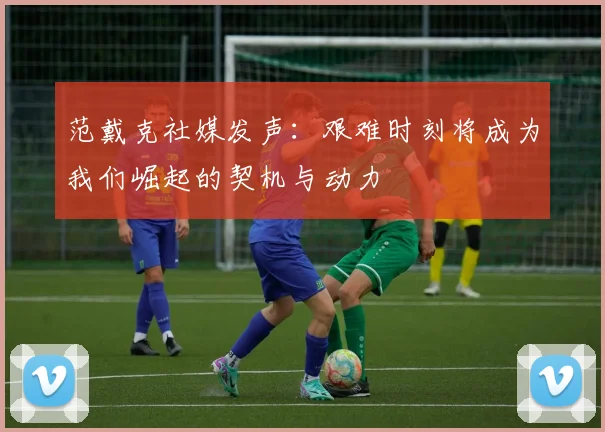 范戴克社媒发声：艰难时刻将成为我们崛起的契机与动力
