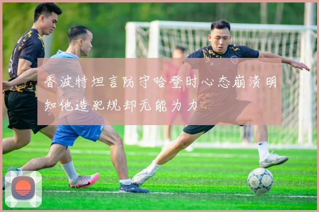 香波特坦言防守哈登时心态崩溃明知他造犯规却无能为力