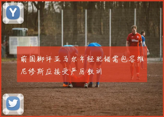 前国脚评亚马尔年轻犯错需包容维尼修斯应接受严厉教训