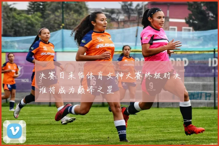 决赛日来临体育女神大赛终极对决谁将成为巅峰之星