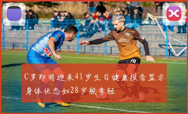 C罗即将迎来41岁生日健康报告显示身体状态如28岁般年轻