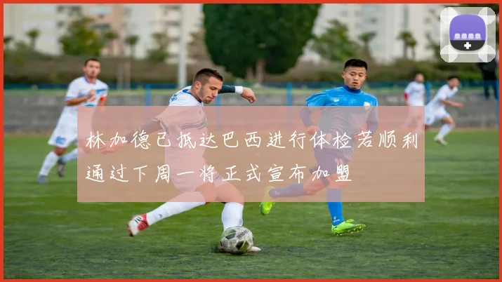 林加德已抵达巴西进行体检若顺利通过下周一将正式宣布加盟