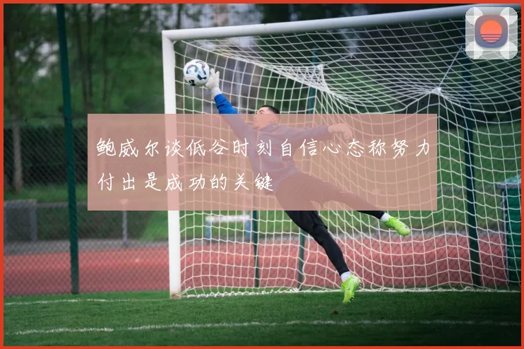鲍威尔谈低谷时刻自信心态称努力付出是成功的关键