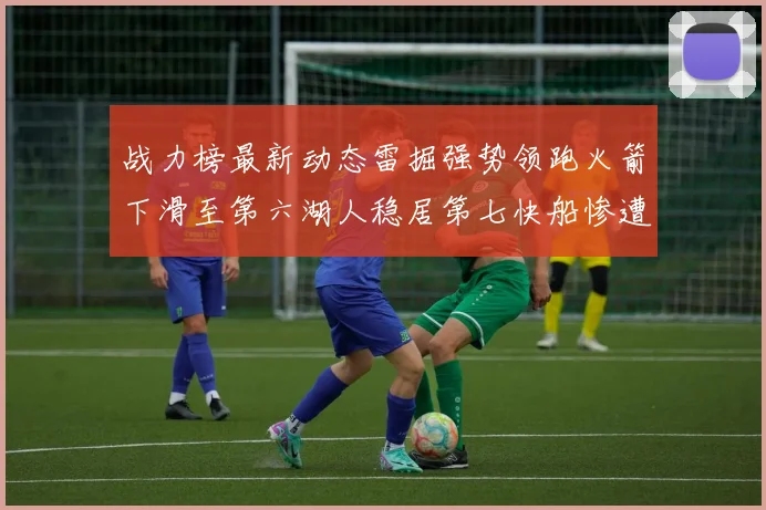 战力榜最新动态雷掘强势领跑火箭下滑至第六湖人稳居第七快船惨遭重创跌至二十七位