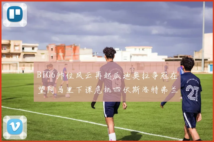 BIG6帅位风云再起瓜迪奥拉争冠在望阿马里下课危机四伏斯洛特弗兰克如坐针毡