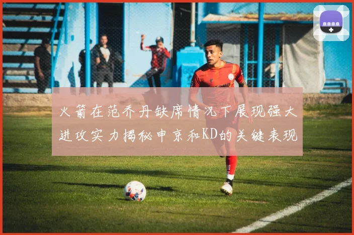 火箭在范乔丹缺席情况下展现强大进攻实力揭秘申京和KD的关键表现与篮板优势