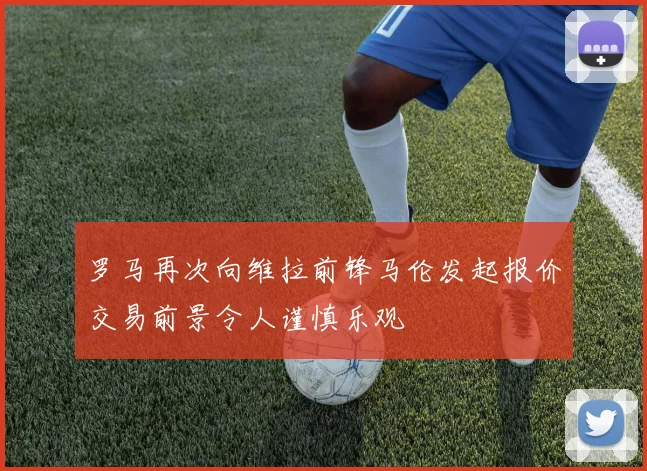 罗马再次向维拉前锋马伦发起报价交易前景令人谨慎乐观