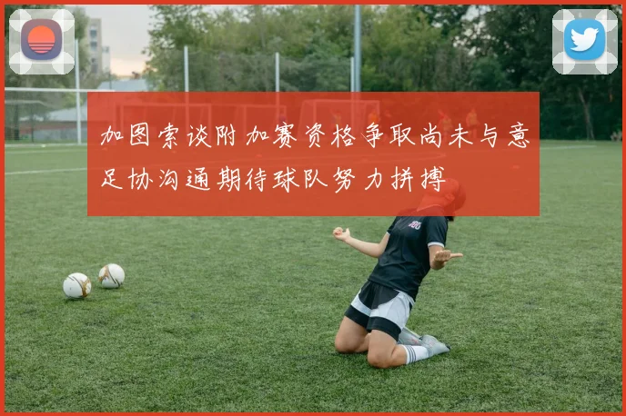 加图索谈附加赛资格争取尚未与意足协沟通期待球队努力拼搏