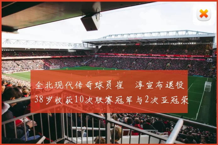 全北现代传奇球员崔喆淳宣布退役38岁收获10次联赛冠军与2次亚冠荣耀