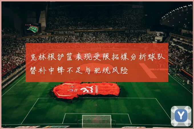 克林根护筐表现受限拓媒分析球队替补中锋不足与犯规风险