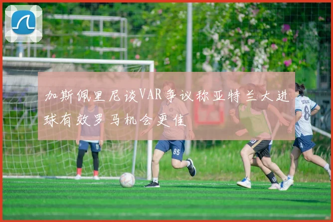 加斯佩里尼谈VAR争议称亚特兰大进球有效罗马机会更佳