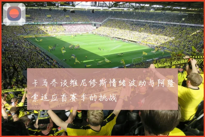 卡马乔谈维尼修斯情绪波动与阿隆索适应首赛季的挑战