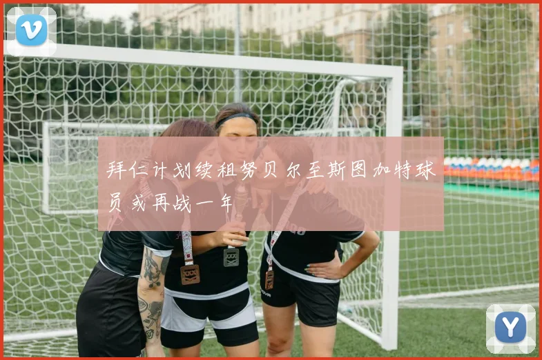 拜仁计划续租努贝尔至斯图加特球员或再战一年