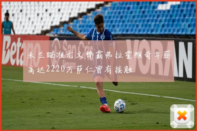 米兰瞄准尤文锋霸弗拉霍维奇年薪高达2220万萨仁曾有接触