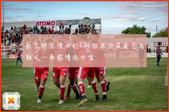 杜兰特深情回忆KD6称其为最爱签名鞋之一承载情感价值