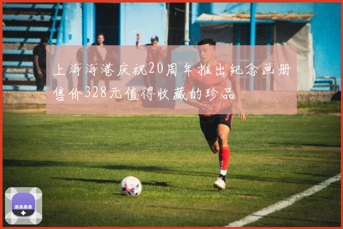 上海海港庆祝20周年推出纪念画册售价328元值得收藏的珍品