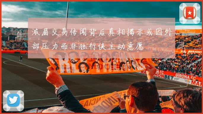 浓眉交易传闻背后真相揭示或因外部压力而非独行侠主动意愿