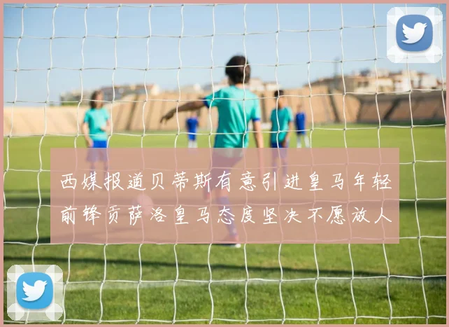 西媒报道贝蒂斯有意引进皇马年轻前锋贡萨洛皇马态度坚决不愿放人