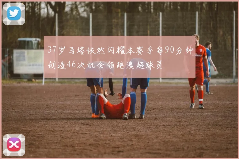 37岁马塔依然闪耀本赛季每90分钟创造46次机会领跑澳超球员