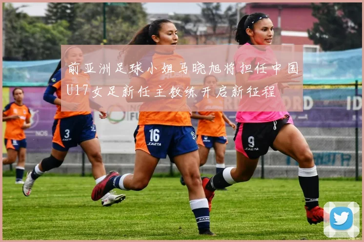 前亚洲足球小姐马晓旭将担任中国U17女足新任主教练开启新征程