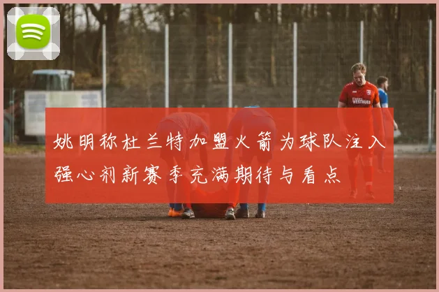 姚明称杜兰特加盟火箭为球队注入强心剂新赛季充满期待与看点