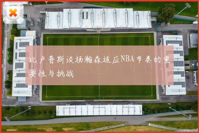 比卢普斯谈杨瀚森适应NBA节奏的重要性与挑战